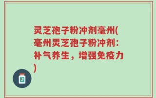 灵芝孢子粉冲剂毫州(毫州灵芝孢子粉冲剂：补气养生，增强免疫力)