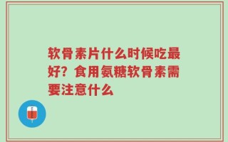 软骨素片什么时候吃最好？食用氨糖软骨素需要注意什么