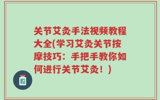 关节艾灸手法视频教程大全(学习艾灸关节按摩技巧：手把手教你如何进行关节艾灸！)