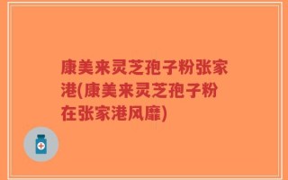 康美来灵芝孢子粉张家港(康美来灵芝孢子粉在张家港风靡)