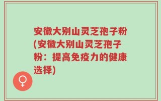 安徽大别山灵芝孢子粉(安徽大别山灵芝孢子粉：提高免疫力的健康选择)