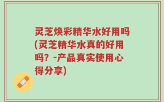 灵芝焕彩精华水好用吗(灵芝精华水真的好用吗？-产品真实使用心得分享)