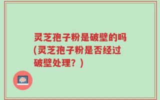 灵芝孢子粉是破壁的吗(灵芝孢子粉是否经过破壁处理？)