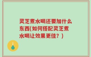 灵芝煮水喝还要加什么东西(如何搭配灵芝煮水喝让效果更佳？)
