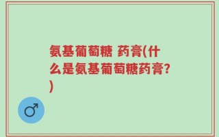 氨基葡萄糖 药膏(什么是氨基葡萄糖药膏？)