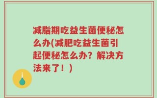 减脂期吃益生菌便秘怎么办(减肥吃益生菌引起便秘怎么办？解决方法来了！)