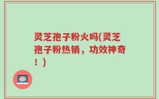 灵芝孢子粉火吗(灵芝孢子粉热销，功效神奇！)