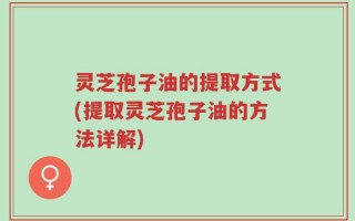 灵芝孢子油的提取方式(提取灵芝孢子油的方法详解)