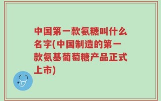 中国第一款氨糖叫什么名字(中国制造的第一款氨基葡萄糖产品正式上市)