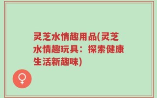 灵芝水情趣用品(灵芝水情趣玩具：探索健康生活新趣味)