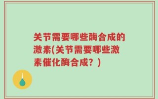 关节需要哪些酶合成的激素(关节需要哪些激素催化酶合成？)