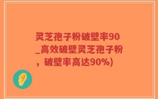 灵芝孢子粉破壁率90_高效破壁灵芝孢子粉，破壁率高达90%)