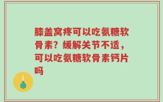 膝盖窝疼可以吃氨糖软骨素？缓解关节不适，可以吃氨糖软骨素钙片吗