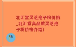 北汇堂灵芝孢子粉价格_北汇堂高品质灵芝孢子粉价格介绍)