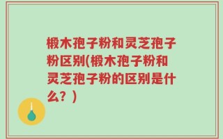 椴木孢子粉和灵芝孢子粉区别(椴木孢子粉和灵芝孢子粉的区别是什么？)