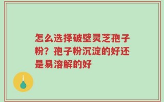 怎么选择破壁灵芝孢子粉？孢子粉沉淀的好还是易溶解的好