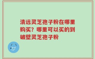 清远灵芝孢子粉在哪里购买？哪里可以买的到破壁灵芝孢子粉