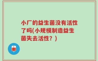 小厂的益生菌没有活性了吗(小规模制造益生菌失去活性？)