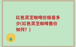 红色灵芝咖啡价格是多少(红色灵芝咖啡售价如何？)