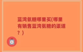 蓝湾氨糖哪里买(哪里有销售蓝湾氨糖的渠道？)