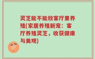 灵芝能不能放客厅里养殖(家居养殖新宠：客厅养殖灵芝，收获健康与美观)