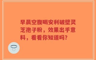 早晨空腹喝安利破壁灵芝孢子粉，效果出乎意料，看看你知道吗？