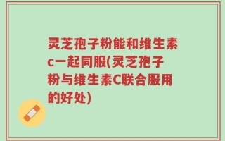 灵芝孢子粉能和维生素c一起同服(灵芝孢子粉与维生素C联合服用的好处)
