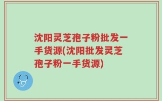 沈阳灵芝孢子粉批发一手货源(沈阳批发灵芝孢子粉一手货源)
