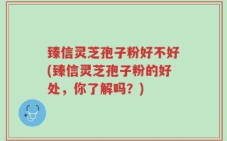 臻信灵芝孢子粉好不好(臻信灵芝孢子粉的好处，你了解吗？)