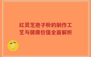 红灵芝孢子粉的制作工艺与健康价值全面解析