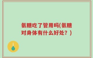 氨糖吃了管用吗(氨糖对身体有什么好处？)