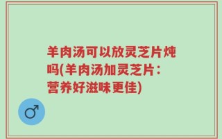 羊肉汤可以放灵芝片炖吗(羊肉汤加灵芝片：营养好滋味更佳)
