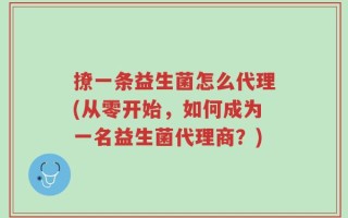 撩一条益生菌怎么代理(从零开始，如何成为一名益生菌代理商？)