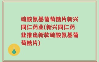 硫酸氨基葡萄糖片新兴同仁药业(新兴同仁药业推出新款硫酸氨基葡萄糖片)