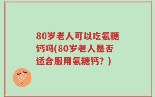 80岁老人可以吃氨糖钙吗(80岁老人是否适合服用氨糖钙？)
