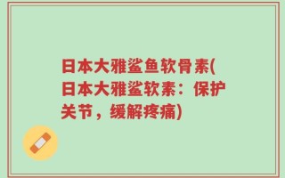 日本大雅鲨鱼软骨素(日本大雅鲨软素：保护关节，缓解疼痛)