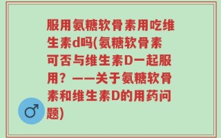 服用氨糖软骨素用吃维生素d吗(氨糖软骨素可否与维生素D一起服用？——关于氨糖软骨素和维生素D的用药问题)
