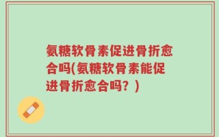 氨糖软骨素促进骨折愈合吗(氨糖软骨素能促进骨折愈合吗？)