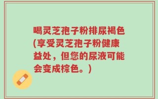 喝灵芝孢子粉排尿褐色(享受灵芝孢子粉健康益处，但您的尿液可能会变成棕色。)