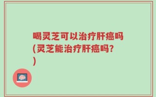 喝灵芝可以治疗肝癌吗(灵芝能治疗肝癌吗？)