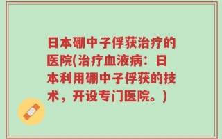 日本硼中子俘获治疗的医院(治疗血液病：日本利用硼中子俘获的技术，开设专门医院。)