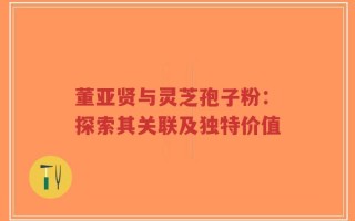 董亚贤与灵芝孢子粉：探索其关联及独特价值
