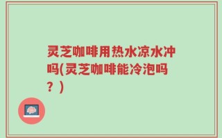 灵芝咖啡用热水凉水冲吗(灵芝咖啡能冷泡吗？)