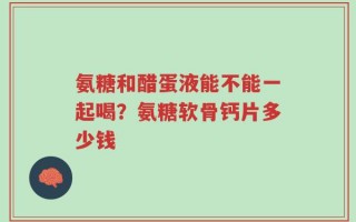 氨糖和醋蛋液能不能一起喝？氨糖软骨钙片多少钱