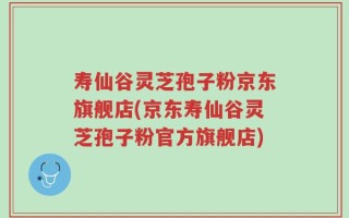寿仙谷灵芝孢子粉京东旗舰店(京东寿仙谷灵芝孢子粉官方旗舰店)