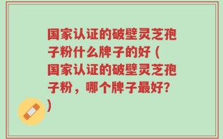 国家认证的破壁灵芝孢子粉什么牌子的好 (国家认证的破壁灵芝孢子粉，哪个牌子最好？)