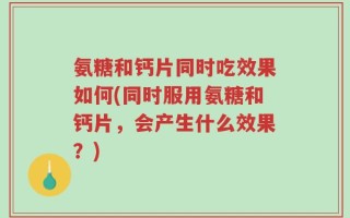 氨糖和钙片同时吃效果如何(同时服用氨糖和钙片，会产生什么效果？)
