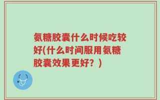 氨糖胶囊什么时候吃较好(什么时间服用氨糖胶囊效果更好？)