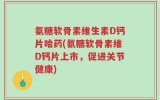 氨糖软骨素维生素D钙片哈药(氨糖软骨素维D钙片上市，促进关节健康)
