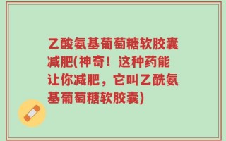 乙酸氨基葡萄糖软胶囊减肥(神奇！这种药能让你减肥，它叫乙酰氨基葡萄糖软胶囊)
